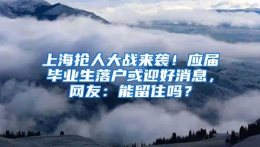 上海抢人大战来袭！应届毕业生落户或迎好消息，网友：能留住吗？
