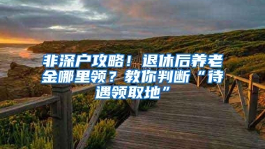 非深户攻略！退休后养老金哪里领？教你判断“待遇领取地”