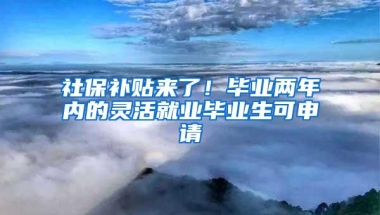 社保补贴来了！毕业两年内的灵活就业毕业生可申请