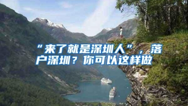 “来了就是深圳人”，落户深圳？你可以这样做→