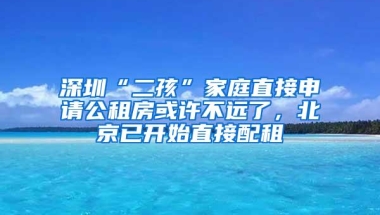 深圳“二孩”家庭直接申请公租房或许不远了，北京已开始直接配租
