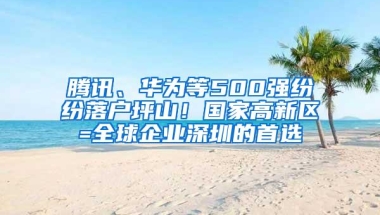 腾讯、华为等500强纷纷落户坪山！国家高新区=全球企业深圳的首选