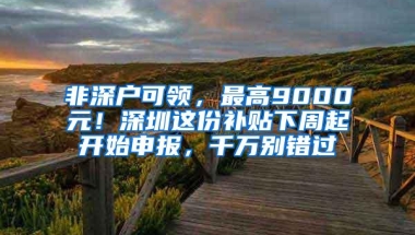 非深户可领，最高9000元！深圳这份补贴下周起开始申报，千万别错过