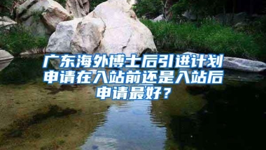 广东海外博士后引进计划申请在入站前还是入站后申请最好？