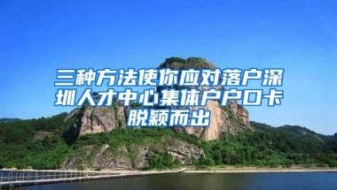 三种方法使你应对落户深圳人才中心集体户户口卡脱颖而出