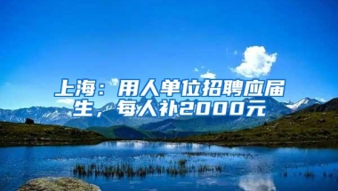 上海：用人单位招聘应届生，每人补2000元