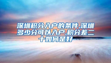 深圳积分入户的条件,深圳多少分可以入户,积分差二十如何是好