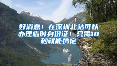 好消息！在深圳北站可以办理临时身份证！只需10秒就能搞定