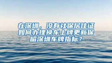 在深圳，没有社保居住证如何办理换车上牌更新保留深圳车牌指标？