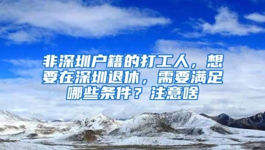 非深圳户籍的打工人，想要在深圳退休，需要满足哪些条件？注意啥