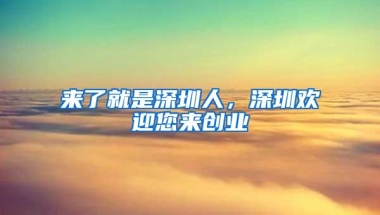 来了就是深圳人，深圳欢迎您来创业