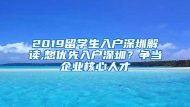 2019留学生入户深圳解读,想优先入户深圳？争当企业核心人才