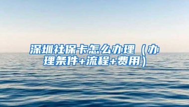 深圳社保卡怎么办理（办理条件+流程+费用）