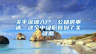 关乎深圳入户、公租房申请…这个中级职称到了关键期