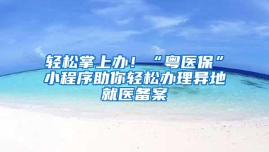 轻松掌上办！“粤医保”小程序助你轻松办理异地就医备案
