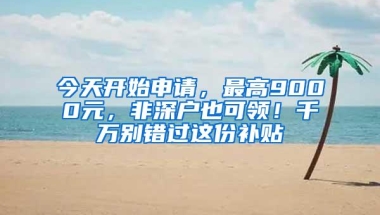 今天开始申请，最高9000元，非深户也可领！千万别错过这份补贴