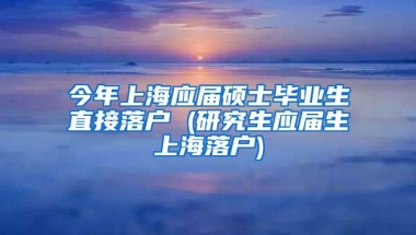 今年上海应届硕士毕业生直接落户 (研究生应届生上海落户)