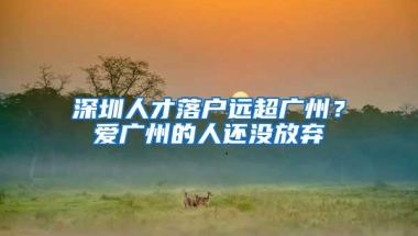 深圳人才落户远超广州？爱广州的人还没放弃