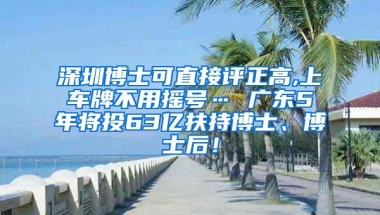 深圳博士可直接评正高,上车牌不用摇号… 广东5年将投63亿扶持博士、博士后！