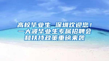 高校毕业生 深圳欢迎您！一大波毕业生专属招聘会和扶持政策重磅来袭