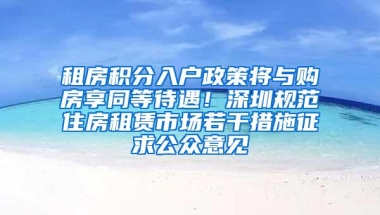租房积分入户政策将与购房享同等待遇！深圳规范住房租赁市场若干措施征求公众意见