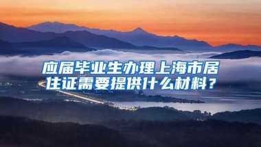 应届毕业生办理上海市居住证需要提供什么材料？