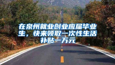 在泉州就业创业应届毕业生，快来领取一次性生活补贴一万元