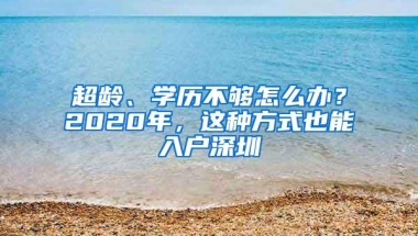 超龄、学历不够怎么办？2020年，这种方式也能入户深圳