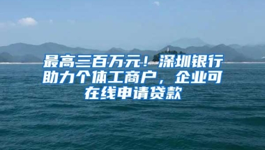 最高三百万元！深圳银行助力个体工商户，企业可在线申请贷款