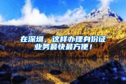 在深圳，这样办理身份证业务最快最方便！