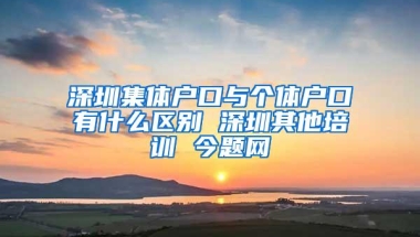 深圳集体户口与个体户口有什么区别 深圳其他培训 今题网