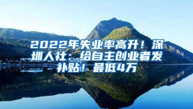2022年失业率高升！深圳人社：给自主创业者发补贴！最低4万