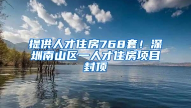 提供人才住房768套！深圳南山区一人才住房项目封顶