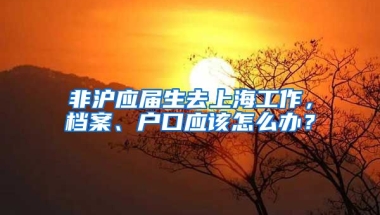 非沪应届生去上海工作，档案、户口应该怎么办？