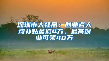 深圳市人社局：创业者人均补贴最低4万，最高创业可领40万