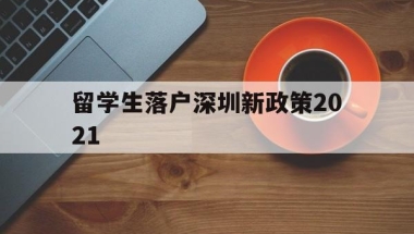 留学生落户深圳新政策2021(留学深圳落户条件2020年新规)