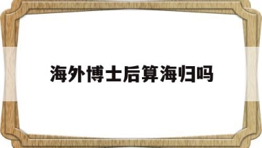 海外博士后算海归吗(海归博士与国内博士区别)