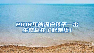 2018年的深户孩子一出生就赢在了起跑线！