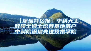【深圳特区报】中科大工程硕士博士培养基地落户中科院深圳先进技术学院