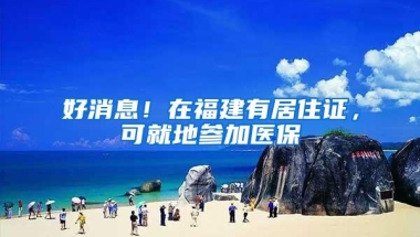 好消息！在福建有居住证，可就地参加医保