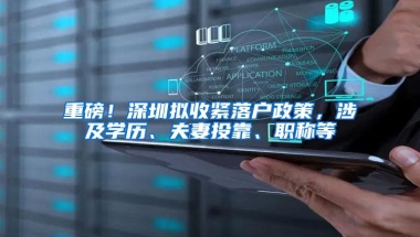 重磅！深圳拟收紧落户政策，涉及学历、夫妻投靠、职称等