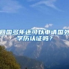 回国多年还可以申请国外学历认证吗？