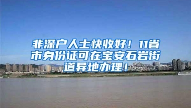 非深户人士快收好！11省市身份证可在宝安石岩街道异地办理！