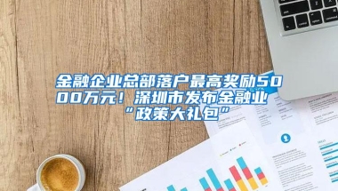 金融企业总部落户最高奖励5000万元！深圳市发布金融业“政策大礼包”