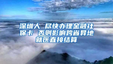 深圳人 尽快办理金融社保卡 否则影响跨省异地就医直接结算