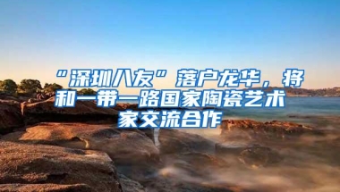“深圳八友”落户龙华，将和一带一路国家陶瓷艺术家交流合作