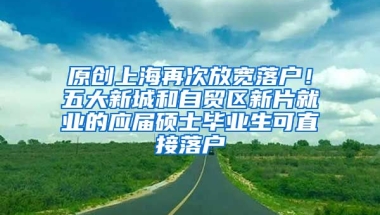 原创上海再次放宽落户！五大新城和自贸区新片就业的应届硕士毕业生可直接落户