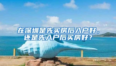 在深圳是先买房后入户好，还是先入户后买房好？