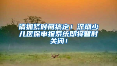 请抓紧时间搞定！深圳少儿医保申报系统即将暂时关闭！
