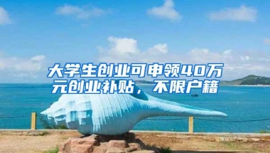 大学生创业可申领40万元创业补贴，不限户籍